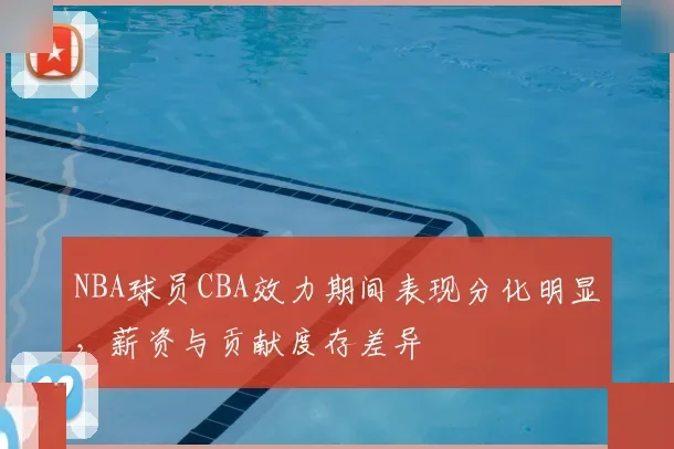 NBA球员CBA效力期间表现分化明显，薪资与贡献度存差异